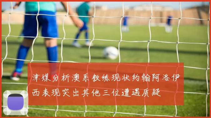津媒分析澳系教练现状约翰阿洛伊西表现突出其他三位遭遇质疑