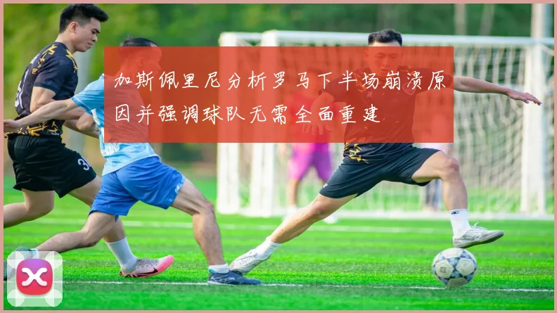 加斯佩里尼分析罗马下半场崩溃原因并强调球队无需全面重建