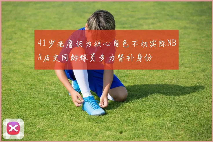 41岁老詹仍为核心角色不切实际NBA历史同龄球员多为替补身份