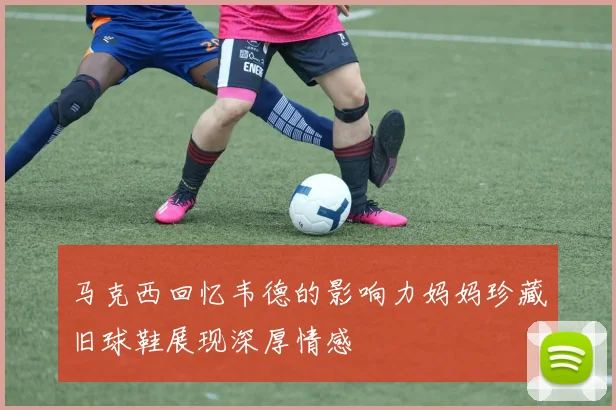 马克西回忆韦德的影响力妈妈珍藏旧球鞋展现深厚情感